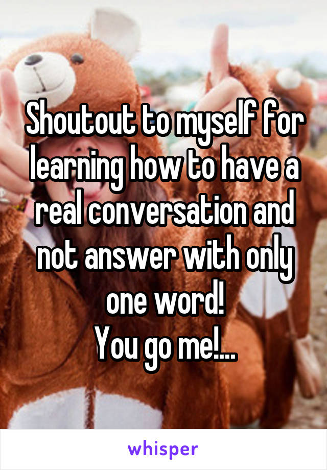 Shoutout to myself for learning how to have a real conversation and not answer with only one word!
You go me!...