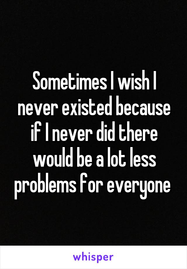 Sometimes I wish I never existed because if I never did there would be a lot less problems for everyone 