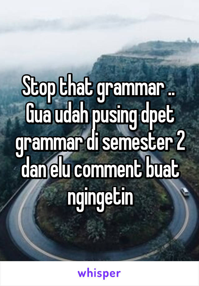 Stop that grammar .. 
Gua udah pusing dpet grammar di semester 2 dan elu comment buat ngingetin