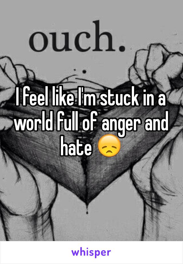 I feel like I'm stuck in a world full of anger and hate 😞