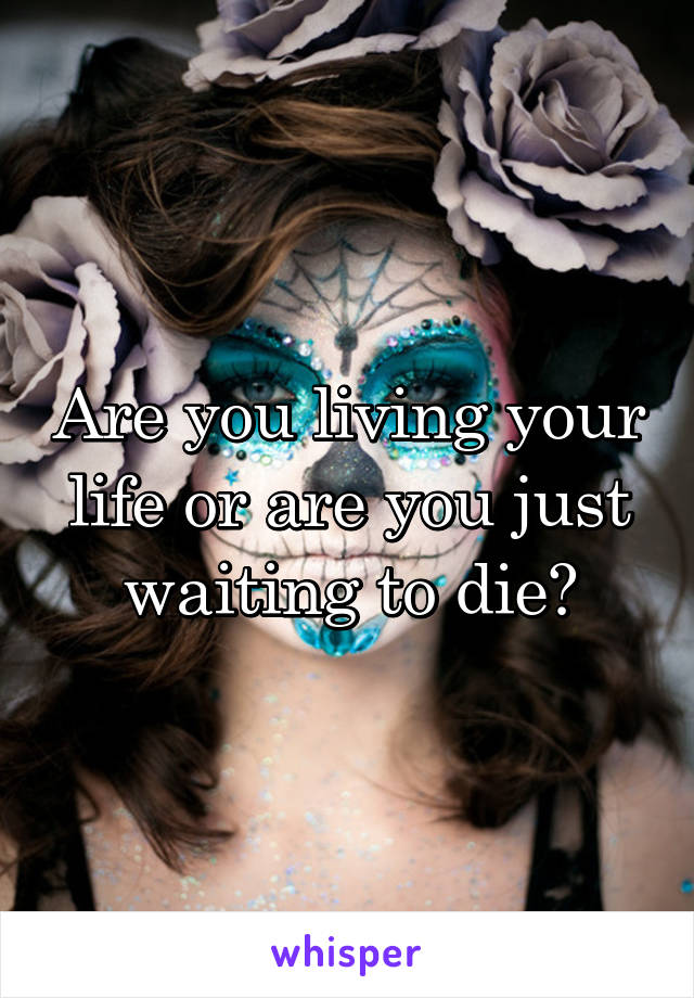 Are you living your life or are you just waiting to die?