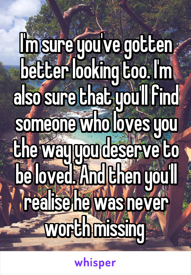 I'm sure you've gotten better looking too. I'm also sure that you'll find someone who loves you the way you deserve to be loved. And then you'll realise he was never worth missing 