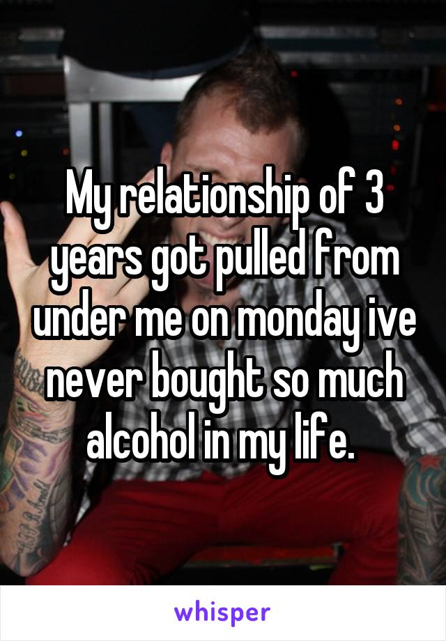 My relationship of 3 years got pulled from under me on monday ive never bought so much alcohol in my life. 