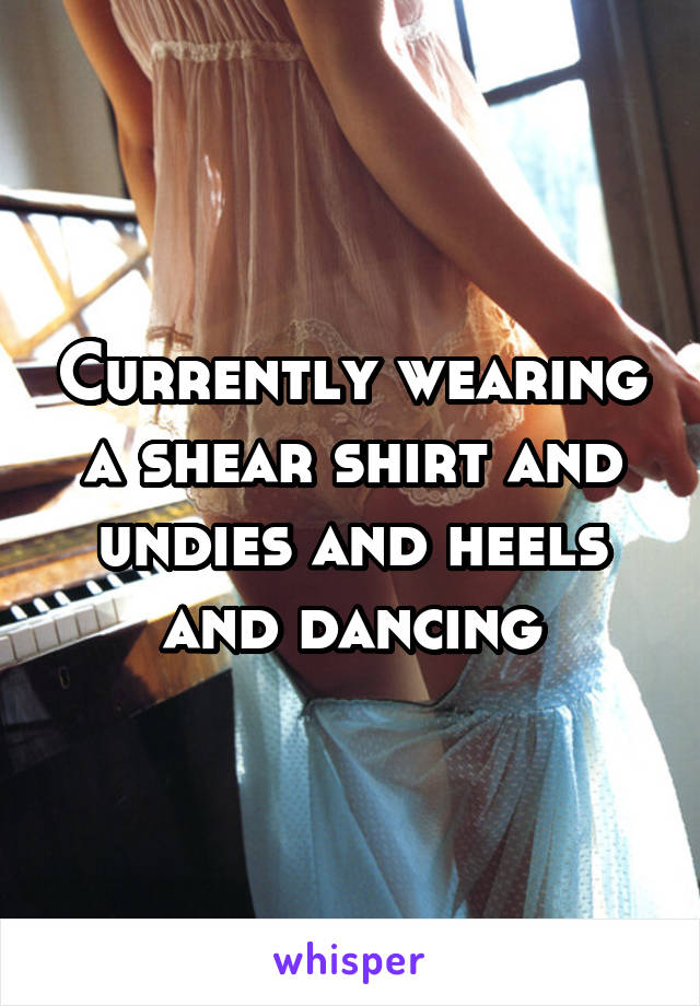 Currently wearing a shear shirt and undies and heels and dancing