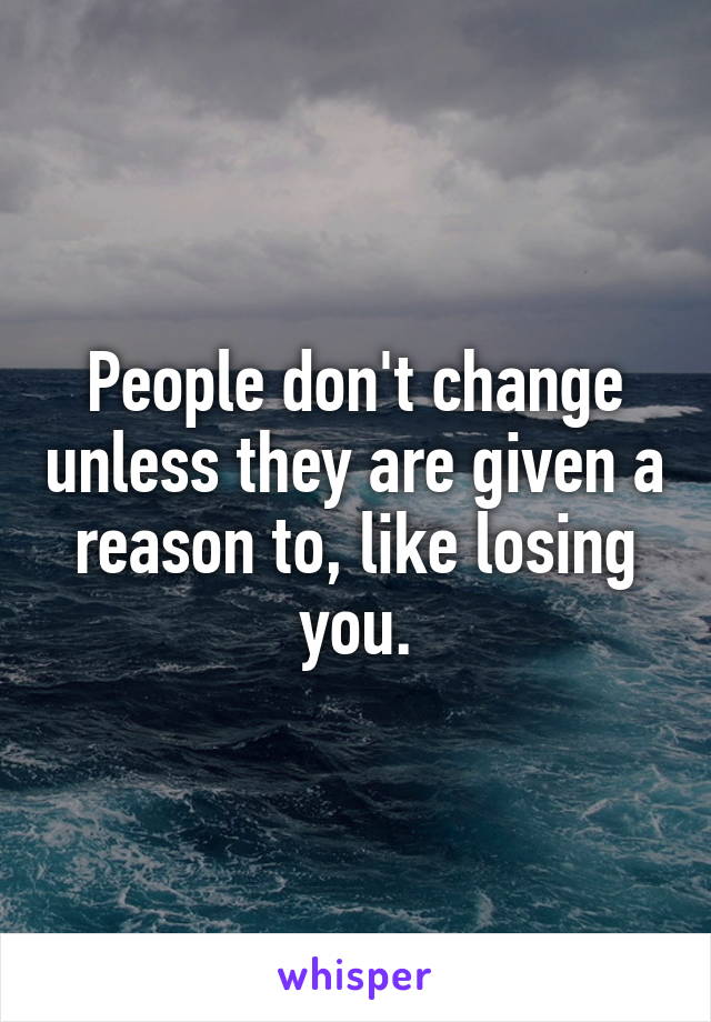 People don't change unless they are given a reason to, like losing you.