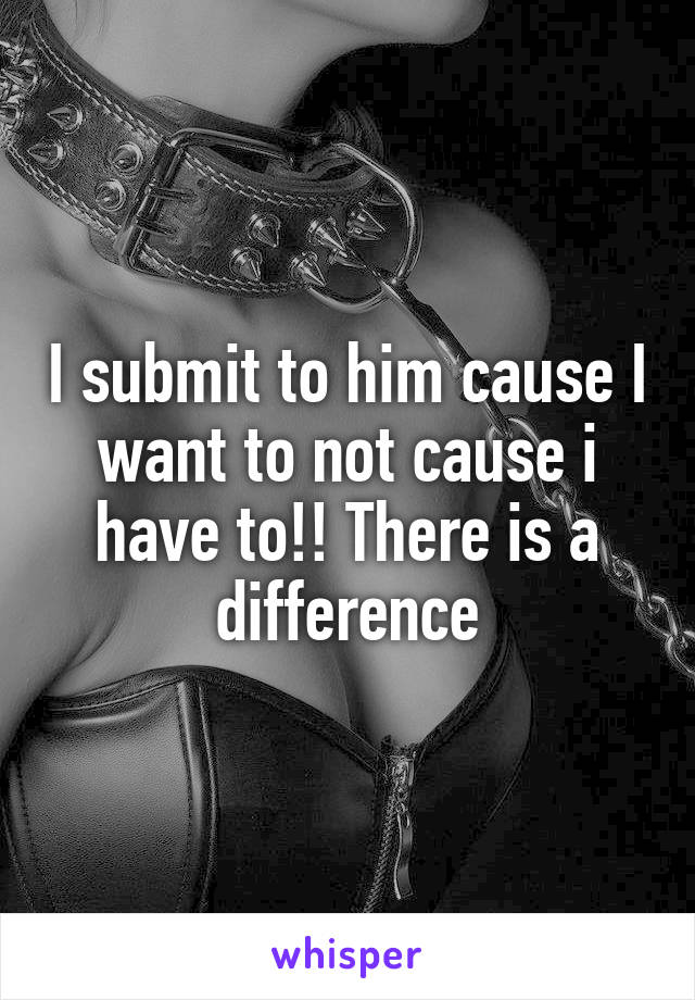 I submit to him cause I want to not cause i have to!! There is a difference