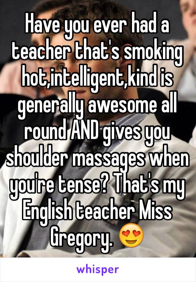 Have you ever had a teacher that's smoking hot,intelligent,kind is generally awesome all round AND gives you shoulder massages when you're tense? That's my English teacher Miss Gregory. 😍