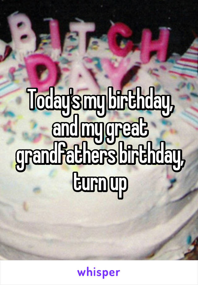 Today's my birthday, and my great grandfathers birthday, turn up