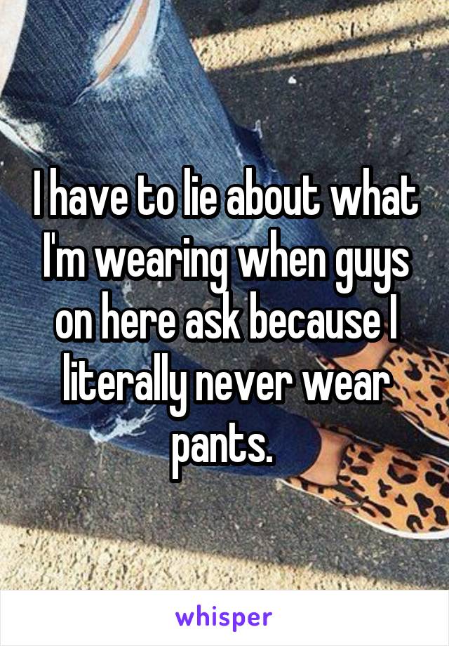 I have to lie about what I'm wearing when guys on here ask because I literally never wear pants. 