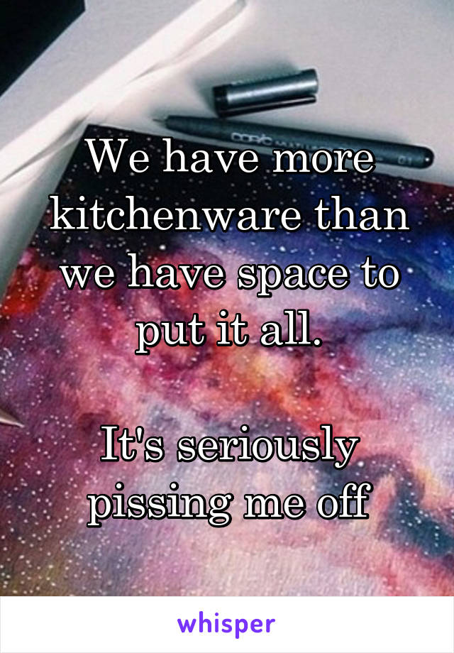 We have more kitchenware than we have space to put it all.

It's seriously pissing me off