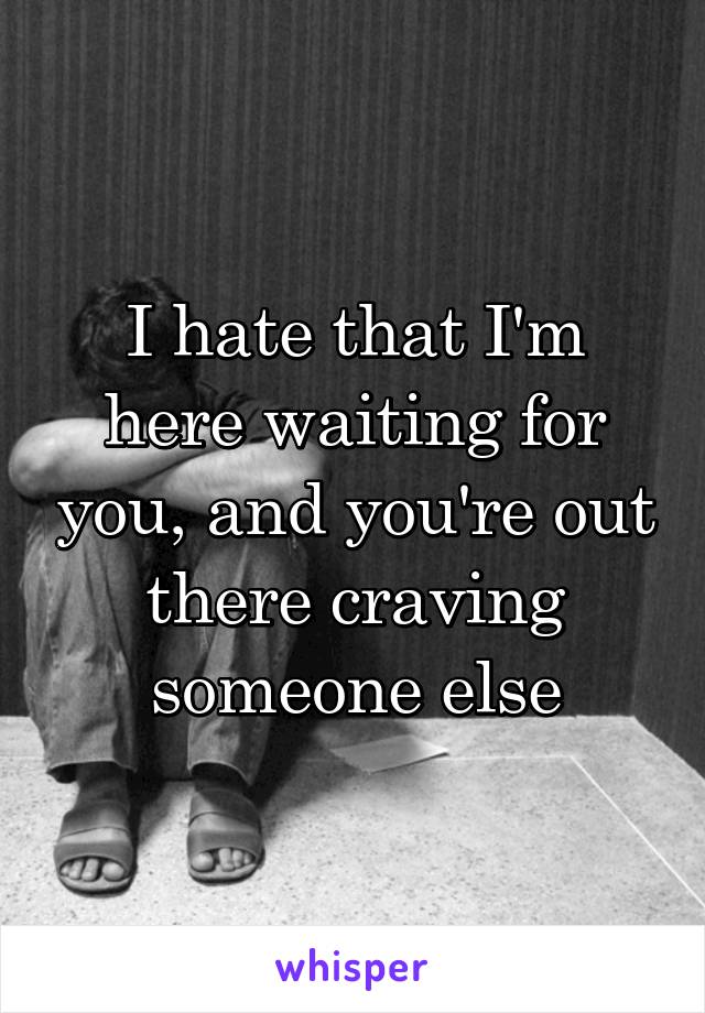 I hate that I'm here waiting for you, and you're out there craving someone else