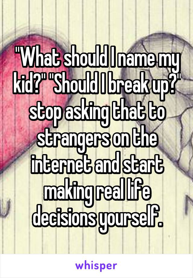 "What should I name my kid?" "Should I break up?" stop asking that to strangers on the internet and start making real life decisions yourself.