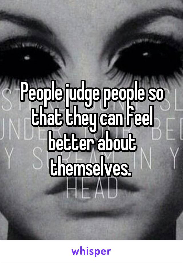 People judge people so that they can feel better about themselves. 