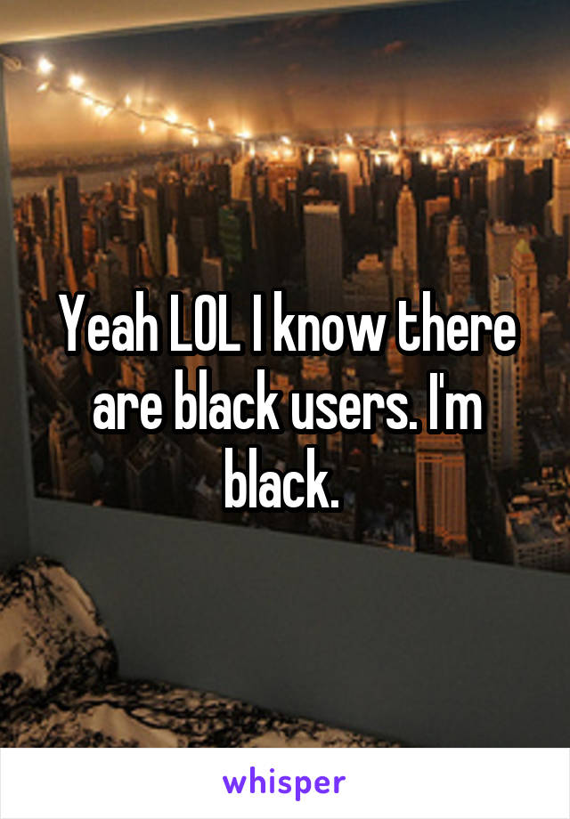 Yeah LOL I know there are black users. I'm black. 