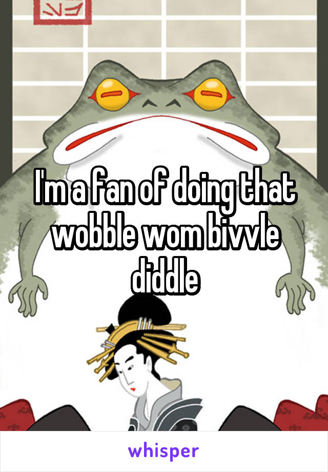 I'm a fan of doing that wobble wom bivvle diddle