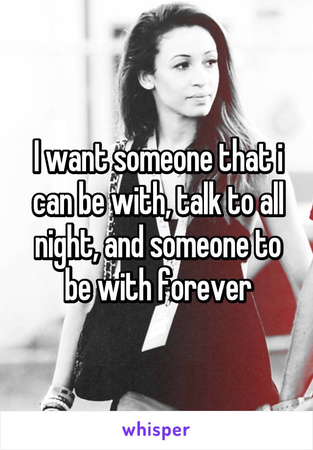 I want someone that i can be with, talk to all night, and someone to be with forever