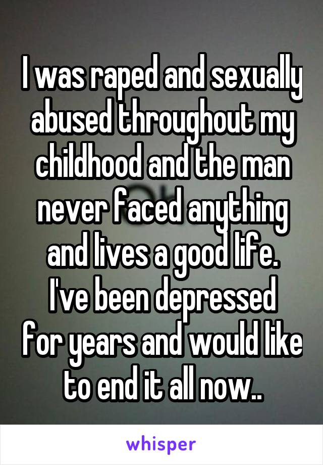 I was raped and sexually abused throughout my childhood and the man never faced anything and lives a good life.
I've been depressed for years and would like to end it all now..