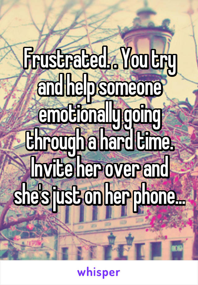 Frustrated. . You try and help someone emotionally going through a hard time. Invite her over and she's just on her phone... 