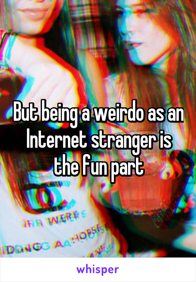 But being a weirdo as an Internet stranger is the fun part