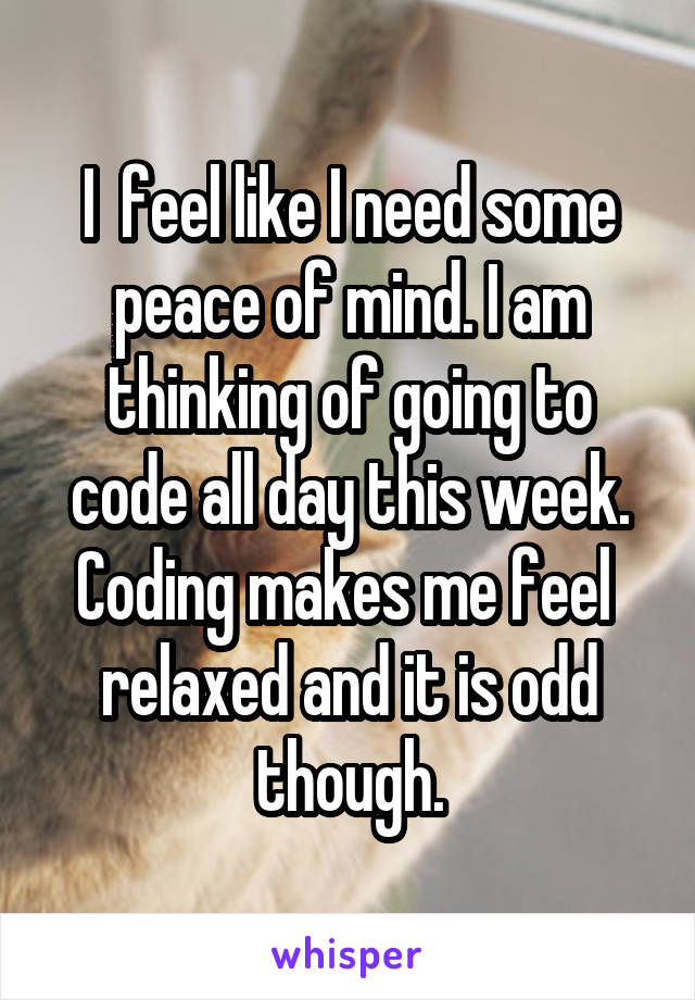 I  feel like I need some peace of mind. I am thinking of going to code all day this week. Coding makes me feel  relaxed and it is odd though.