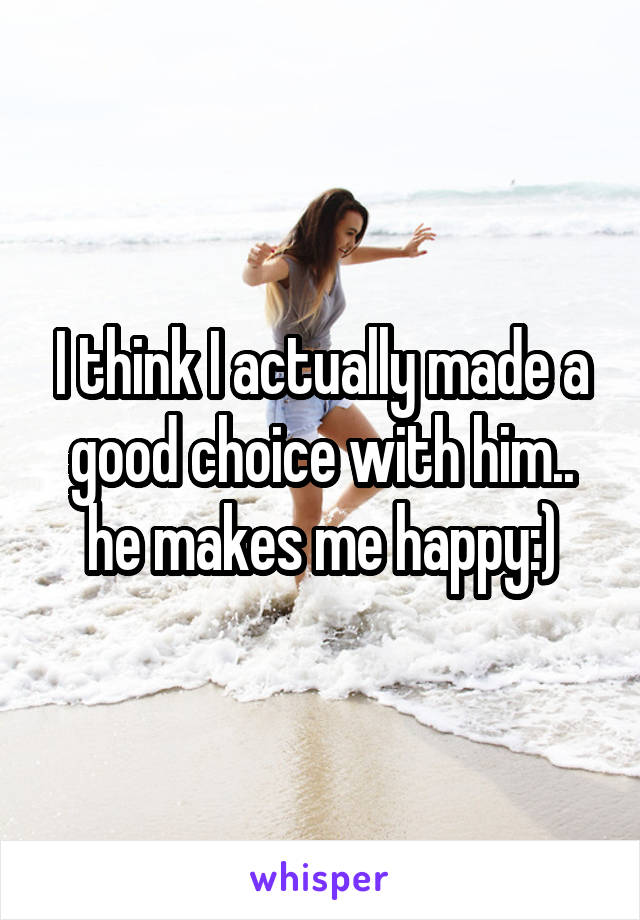 I think I actually made a good choice with him.. he makes me happy:)