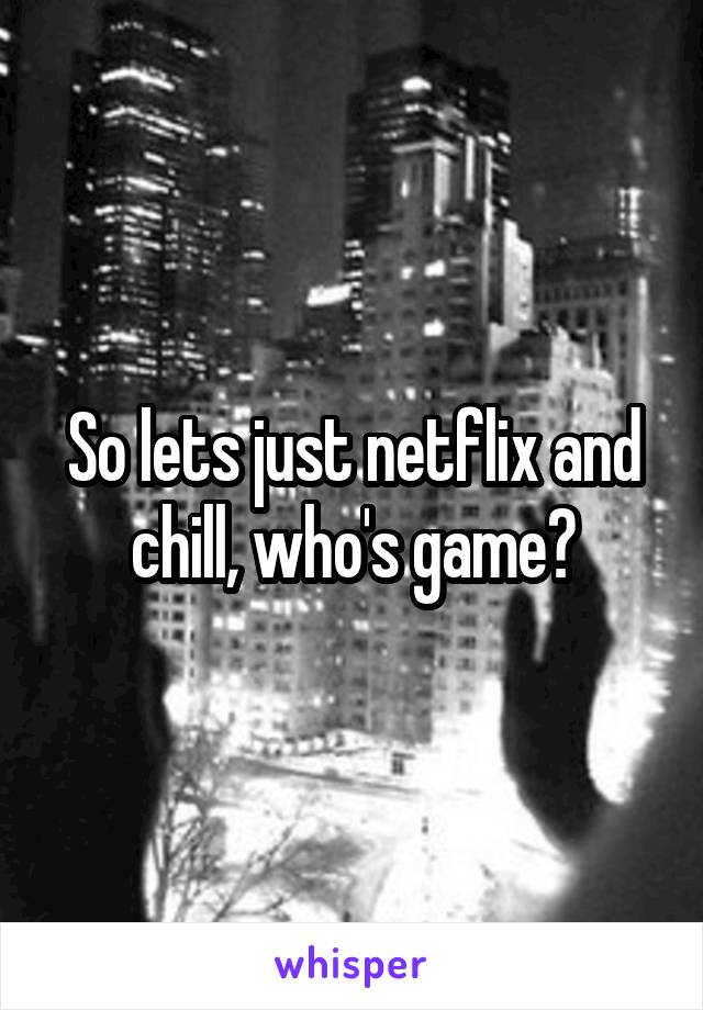 So lets just netflix and chill, who's game?