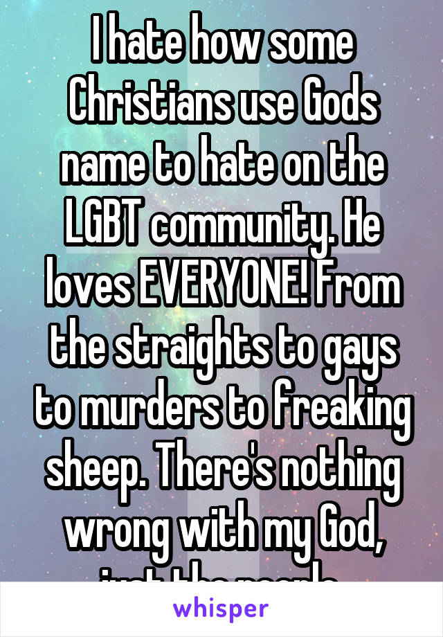 I hate how some Christians use Gods name to hate on the LGBT community. He loves EVERYONE! From the straights to gays to murders to freaking sheep. There's nothing wrong with my God, just the people.