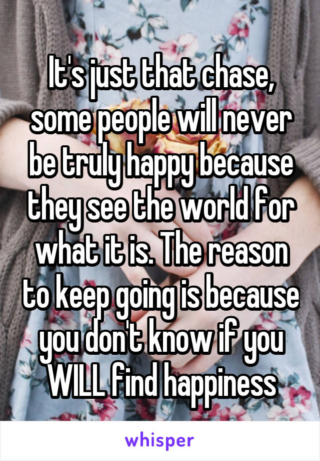 It's just that chase, some people will never be truly happy because they see the world for what it is. The reason to keep going is because you don't know if you WILL find happiness