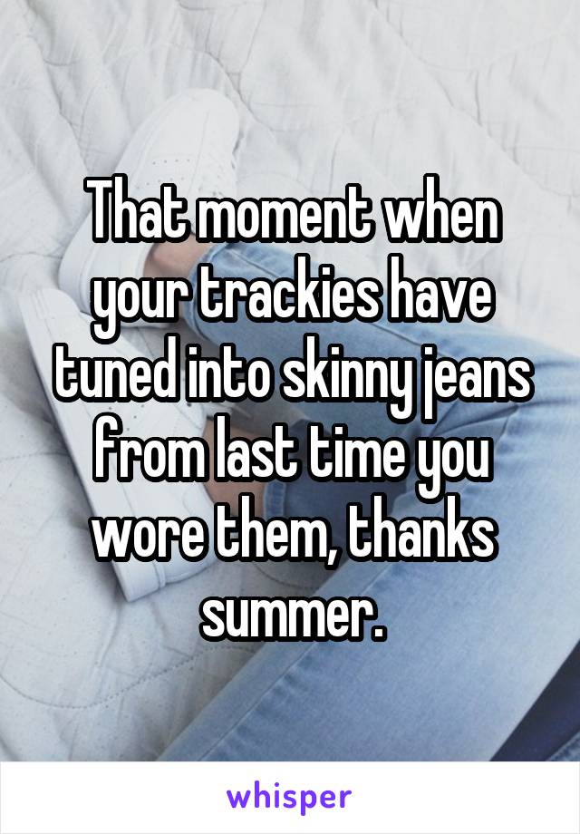 That moment when your trackies have tuned into skinny jeans from last time you wore them, thanks summer.