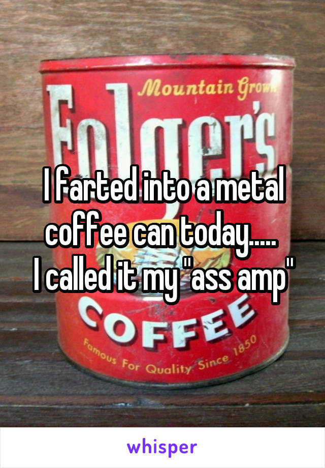 I farted into a metal coffee can today..... 
I called it my "ass amp"