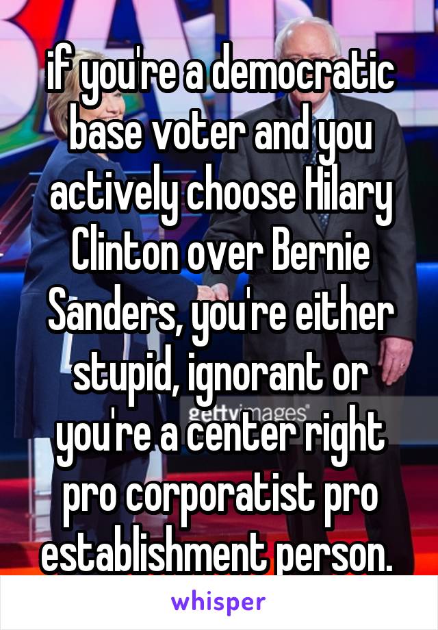 if you're a democratic base voter and you actively choose Hilary Clinton over Bernie Sanders, you're either stupid, ignorant or you're a center right pro corporatist pro establishment person. 