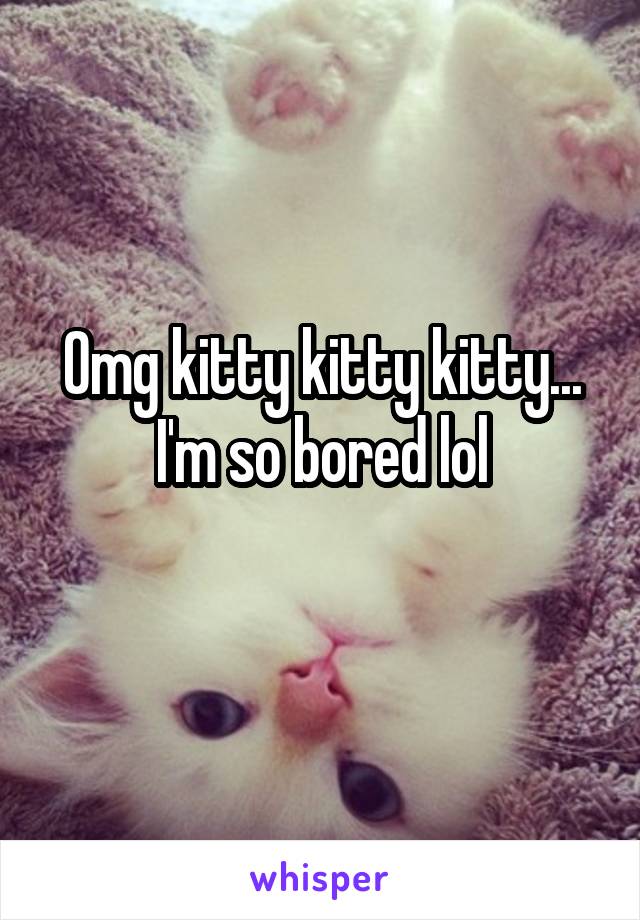 Omg kitty kitty kitty... I'm so bored lol
