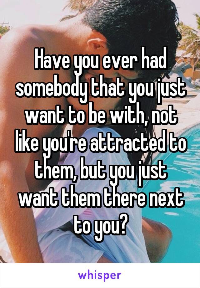 Have you ever had somebody that you just want to be with, not like you're attracted to them, but you just want them there next to you?