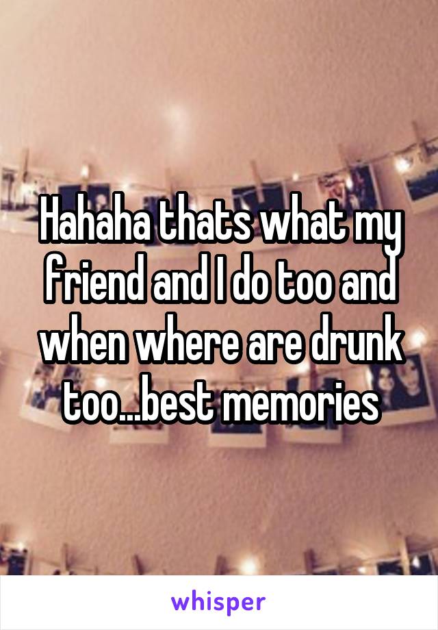 Hahaha thats what my friend and I do too and when where are drunk too...best memories
