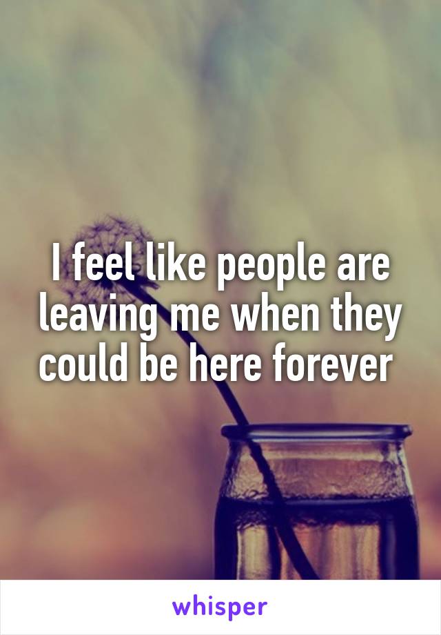 I feel like people are leaving me when they could be here forever 