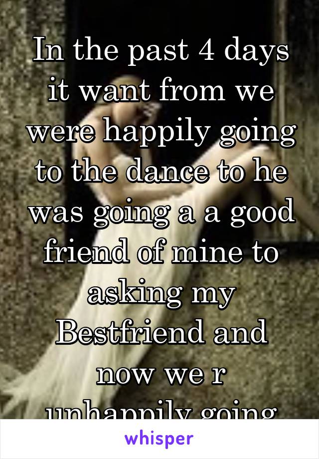 
In the past 4 days it want from we were happily going to the dance to he was going a a good friend of mine to asking my Bestfriend and now we r unhappily going together