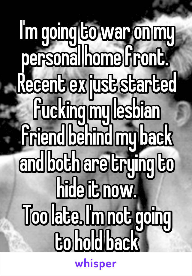 I'm going to war on my personal home front.  Recent ex just started fucking my lesbian friend behind my back and both are trying to hide it now.
Too late. I'm not going to hold back