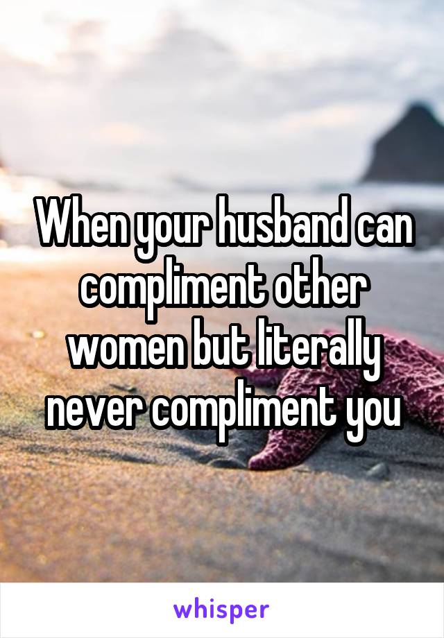 When your husband can compliment other women but literally never compliment you