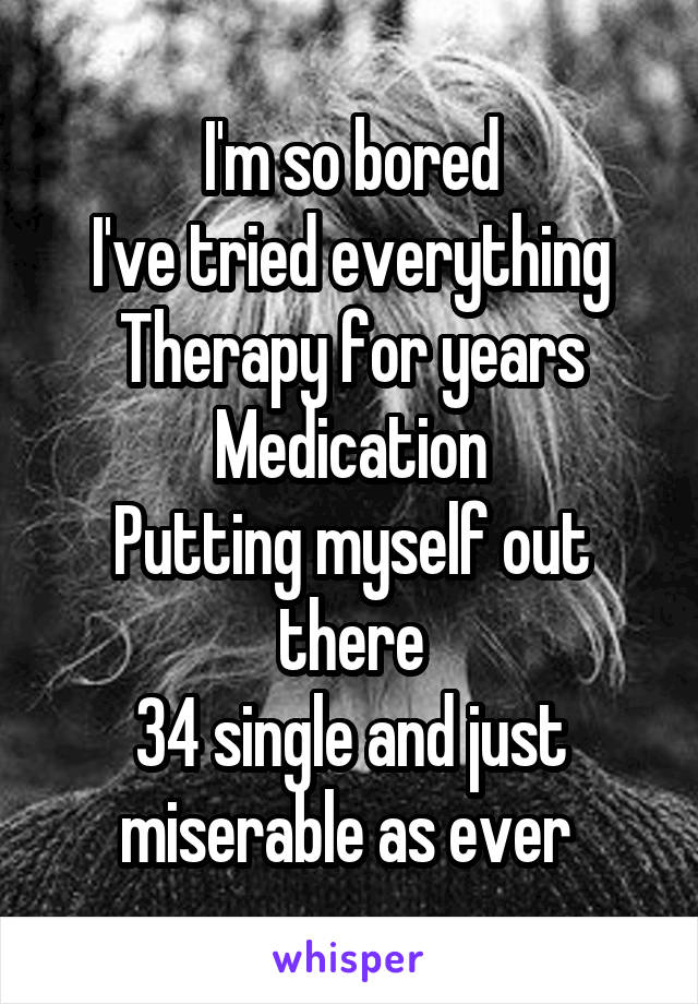 I'm so bored
I've tried everything
Therapy for years
Medication
Putting myself out there
34 single and just miserable as ever 