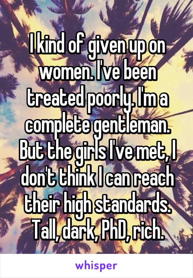 I kind of given up on women. I've been treated poorly. I'm a complete gentleman. But the girls I've met, I don't think I can reach their high standards. Tall, dark, PhD, rich.