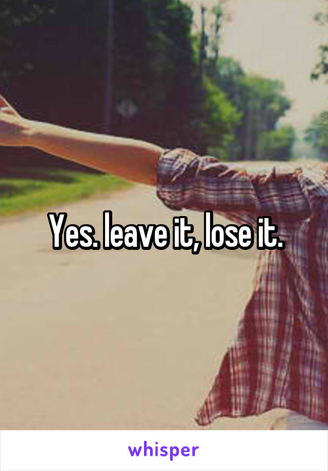 Yes. leave it, lose it.