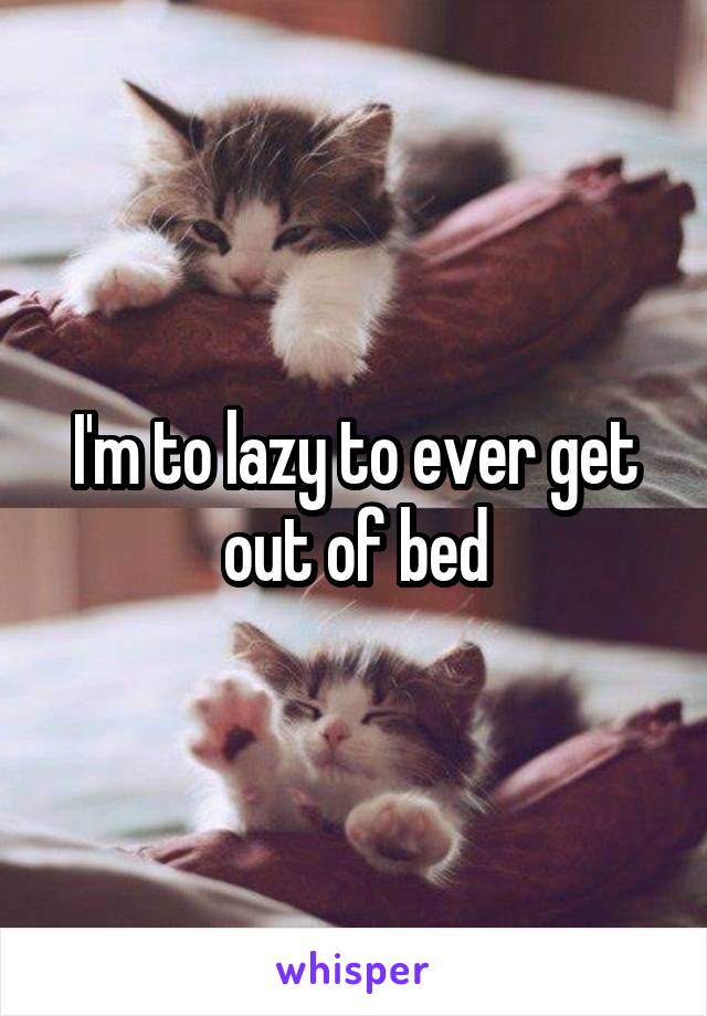 I'm to lazy to ever get out of bed