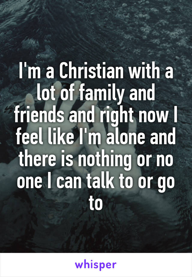 I'm a Christian with a lot of family and friends and right now I feel like I'm alone and there is nothing or no one I can talk to or go to