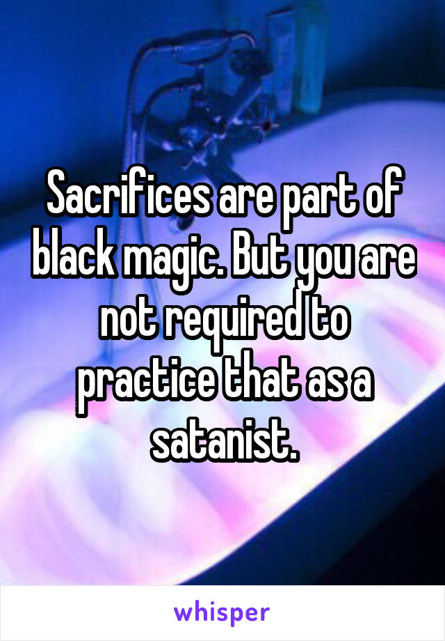 Sacrifices are part of black magic. But you are not required to practice that as a satanist.