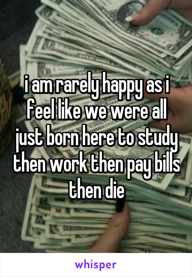 i am rarely happy as i feel like we were all just born here to study then work then pay bills then die