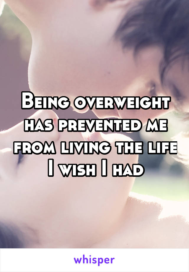 Being overweight has prevented me from living the life I wish I had