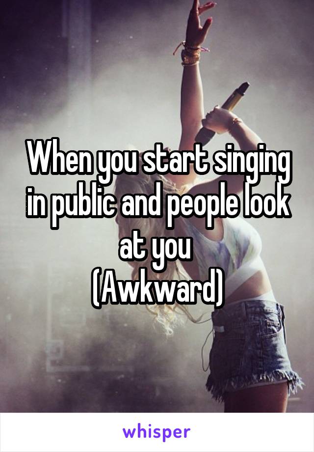 When you start singing in public and people look at you 
(Awkward)