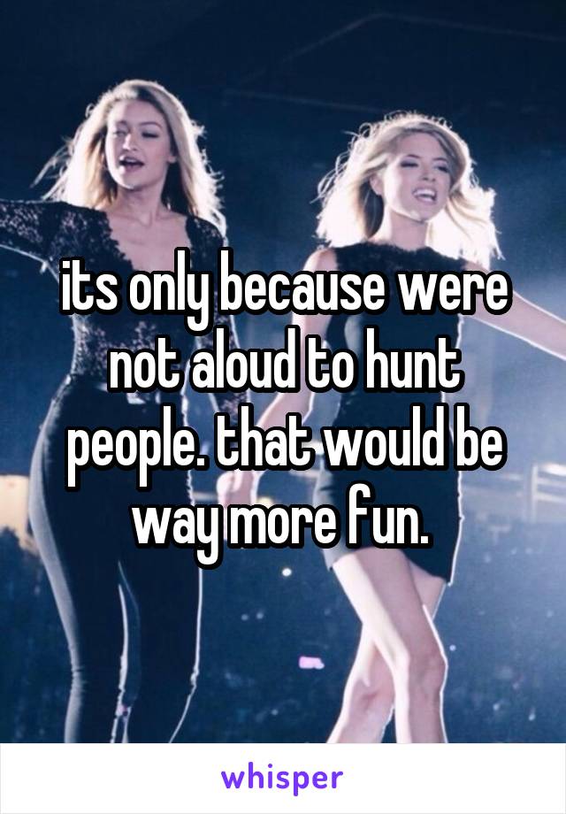 its only because were not aloud to hunt people. that would be way more fun. 