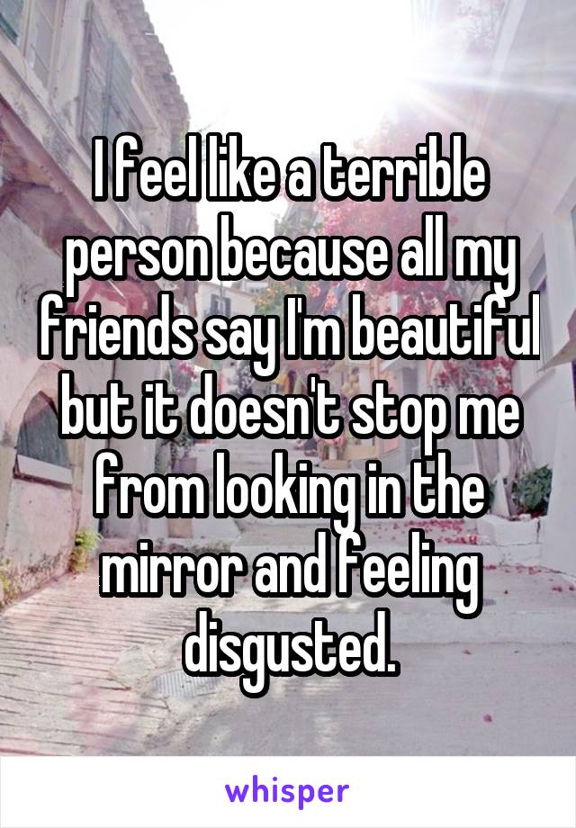 I feel like a terrible person because all my friends say I'm beautiful but it doesn't stop me from looking in the mirror and feeling disgusted.