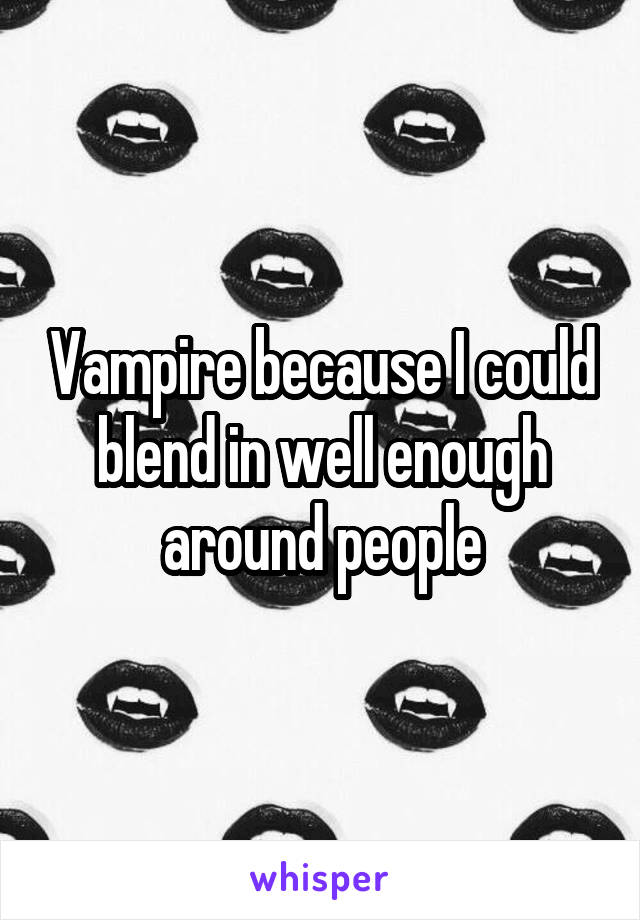 Vampire because I could blend in well enough around people